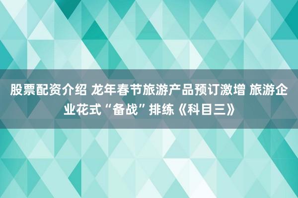 股票配资介绍 龙年春节旅游产品预订激增 旅游企业花式“备战”排练《科目三》