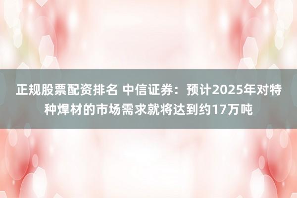 正规股票配资排名 中信证券：预计2025年对特种焊材的市场需求就将达到约17万吨