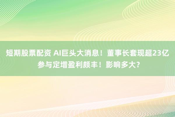 短期股票配资 AI巨头大消息！董事长套现超23亿 参与定增盈利颇丰！影响多大？