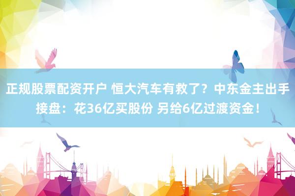 正规股票配资开户 恒大汽车有救了？中东金主出手接盘：花36亿买股份 另给6亿过渡资金！