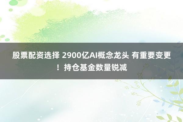 股票配资选择 2900亿AI概念龙头 有重要变更！持仓基金数量锐减