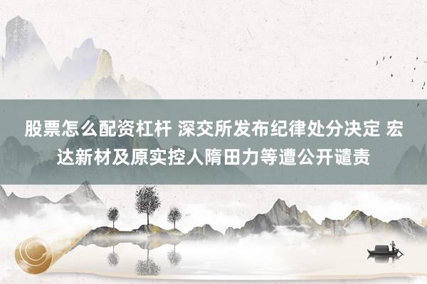 股票怎么配资杠杆 深交所发布纪律处分决定 宏达新材及原实控人隋田力等遭公开谴责