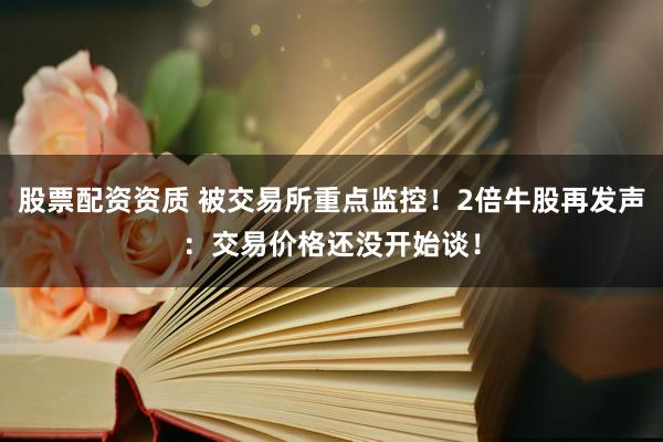 股票配资资质 被交易所重点监控！2倍牛股再发声：交易价格还没开始谈！