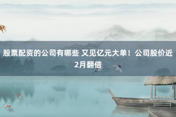 股票配资的公司有哪些 又见亿元大单！公司股价近2月翻倍