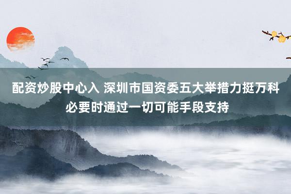 配资炒股中心入 深圳市国资委五大举措力挺万科 必要时通过一切可能手段支持