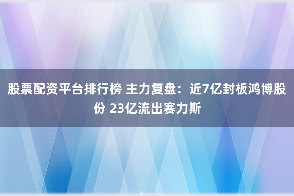 股票配资平台排行榜 主力复盘：近7亿封板鸿博股份 23亿流出赛力斯