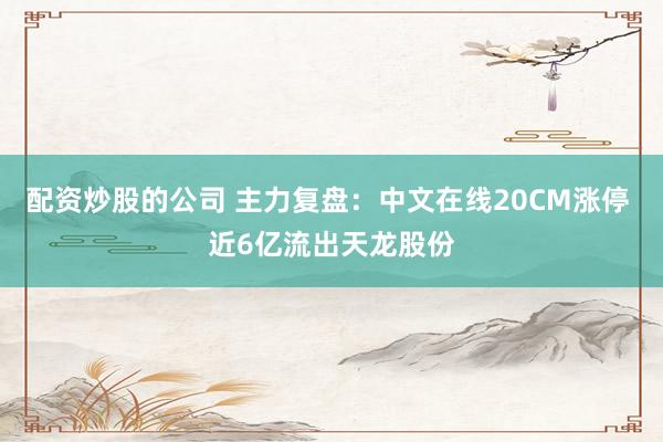 配资炒股的公司 主力复盘：中文在线20CM涨停 近6亿流出天龙股份