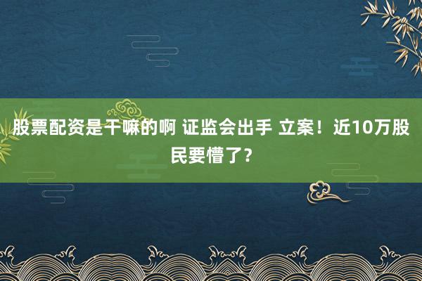 股票配资是干嘛的啊 证监会出手 立案！近10万股民要懵了？