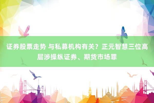 证券股票走势 与私募机构有关？正元智慧三位高层涉操纵证券、期货市场罪