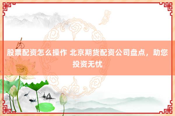 股票配资怎么操作 北京期货配资公司盘点，助您投资无忧