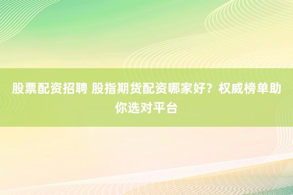 股票配资招聘 股指期货配资哪家好？权威榜单助你选对平台