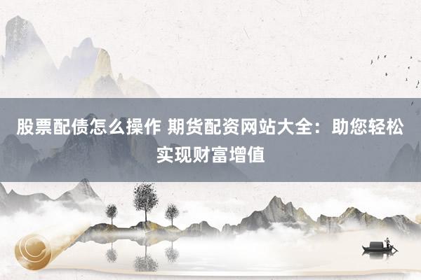 股票配债怎么操作 期货配资网站大全：助您轻松实现财富增值