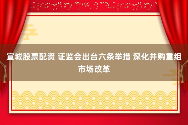 宣城股票配资 证监会出台六条举措 深化并购重组市场改革