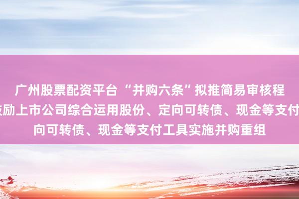 广州股票配资平台 “并购六条”拟推简易审核程序提高重组效率 鼓励上市公司综合运用股份、定向可转债、现金等支付工具实施并购重组