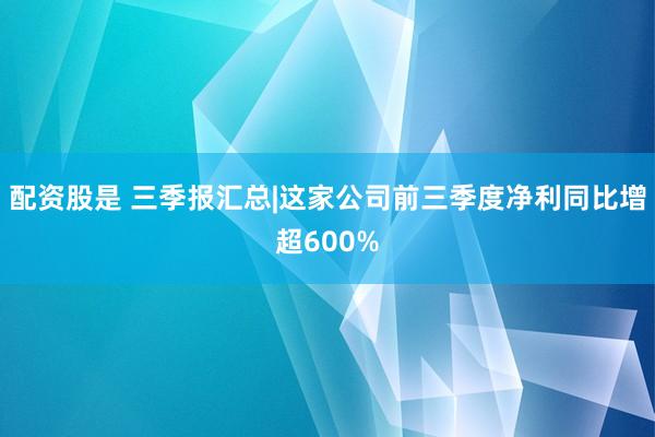 配资股是 三季报汇总|这家公司前三季度净利同比增超600%