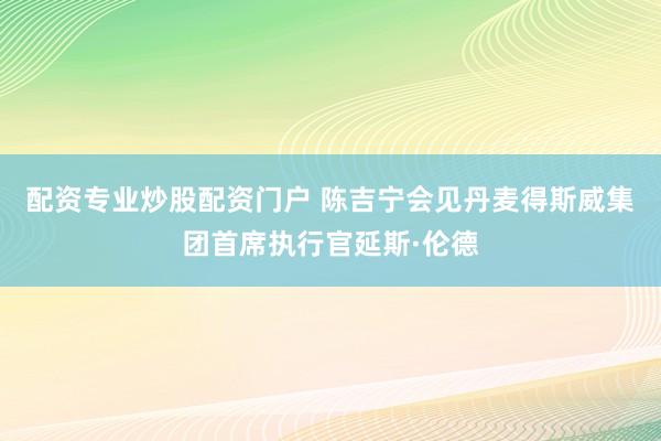 配资专业炒股配资门户 陈吉宁会见丹麦得斯威集团首席执行官延斯·伦德