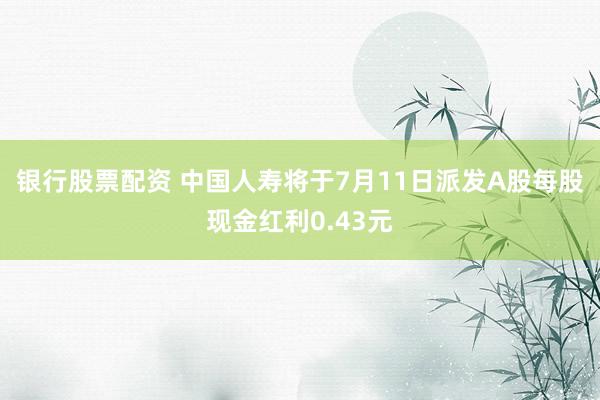 银行股票配资 中国人寿将于7月11日派发A股每股现金红利0.43元