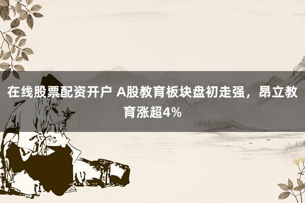 在线股票配资开户 A股教育板块盘初走强，昂立教育涨超4%