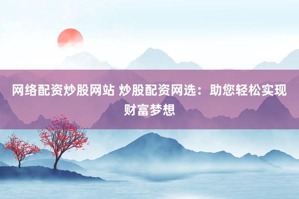 网络配资炒股网站 炒股配资网选：助您轻松实现财富梦想