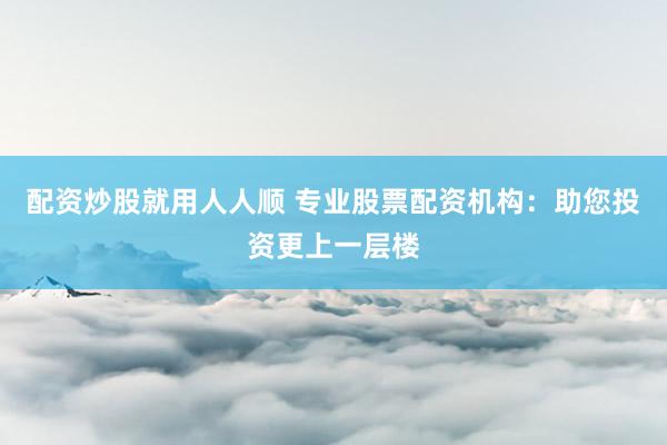 配资炒股就用人人顺 专业股票配资机构：助您投资更上一层楼