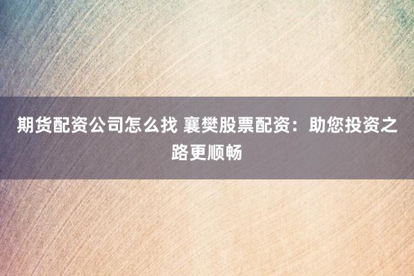 期货配资公司怎么找 襄樊股票配资：助您投资之路更顺畅