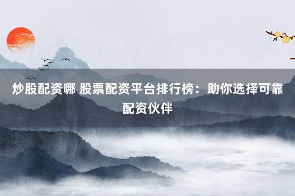 炒股配资哪 股票配资平台排行榜：助你选择可靠配资伙伴