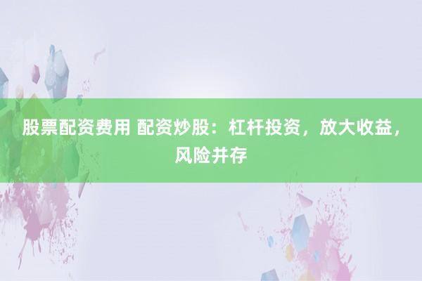 股票配资费用 配资炒股：杠杆投资，放大收益，风险并存