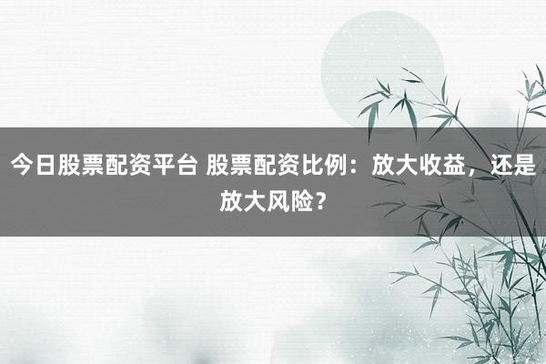 今日股票配资平台 股票配资比例：放大收益，还是放大风险？