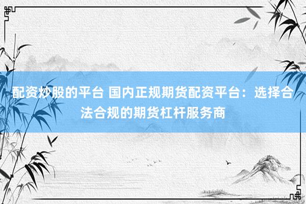 配资炒股的平台 国内正规期货配资平台：选择合法合规的期货杠杆服务商