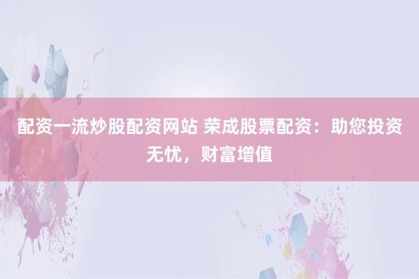 配资一流炒股配资网站 荣成股票配资：助您投资无忧，财富增值