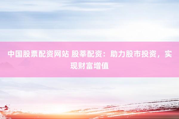 中国股票配资网站 股莘配资：助力股市投资，实现财富增值
