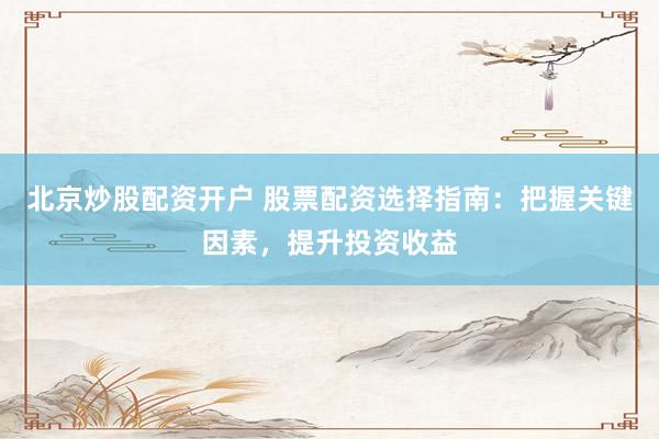 北京炒股配资开户 股票配资选择指南：把握关键因素，提升投资收益