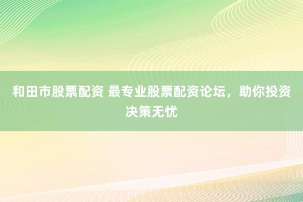 和田市股票配资 最专业股票配资论坛，助你投资决策无忧