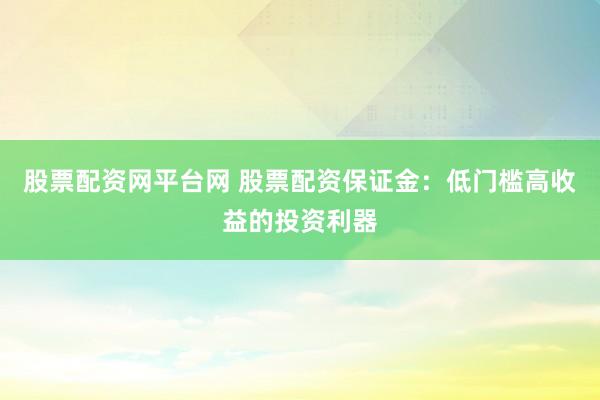 股票配资网平台网 股票配资保证金：低门槛高收益的投资利器