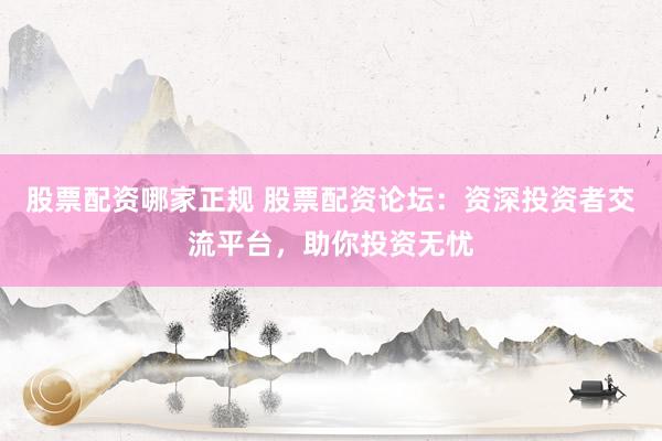 股票配资哪家正规 股票配资论坛：资深投资者交流平台，助你投资无忧