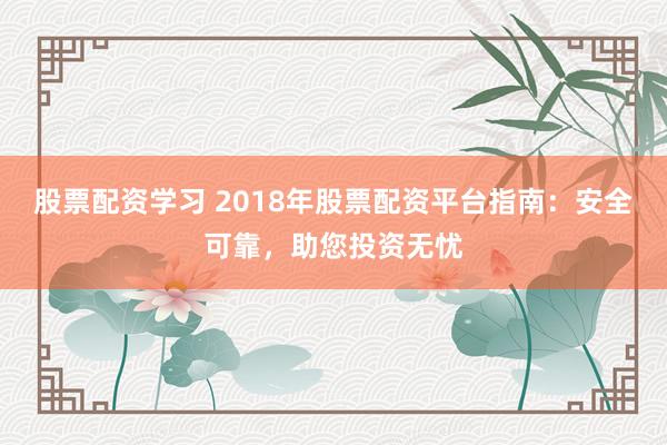 股票配资学习 2018年股票配资平台指南：安全可靠，助您投资无忧
