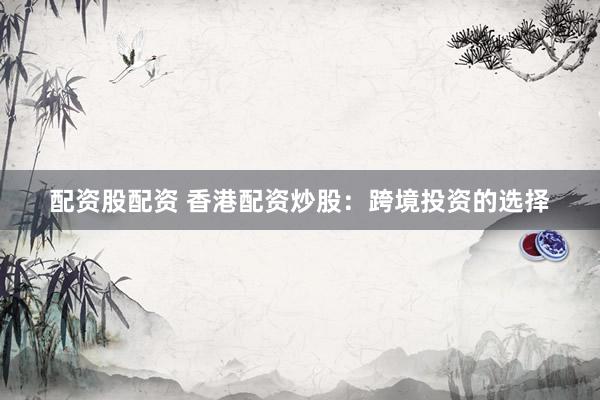 配资股配资 香港配资炒股：跨境投资的选择