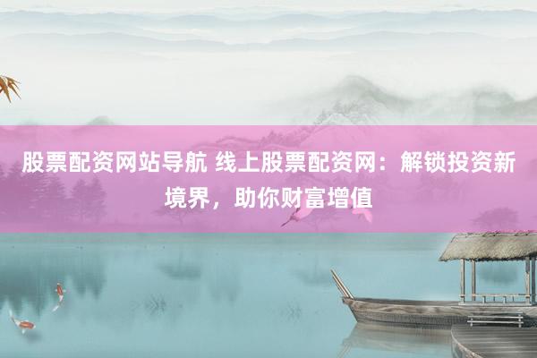 股票配资网站导航 线上股票配资网：解锁投资新境界，助你财富增值