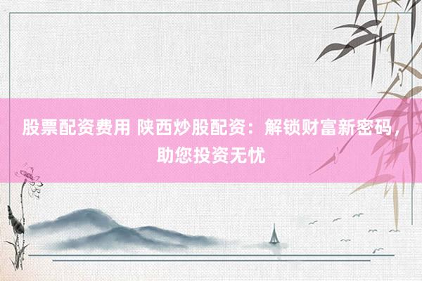 股票配资费用 陕西炒股配资：解锁财富新密码，助您投资无忧