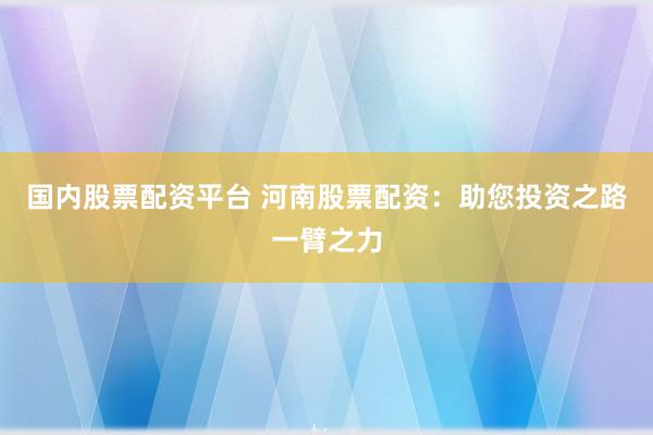 国内股票配资平台 河南股票配资：助您投资之路一臂之力