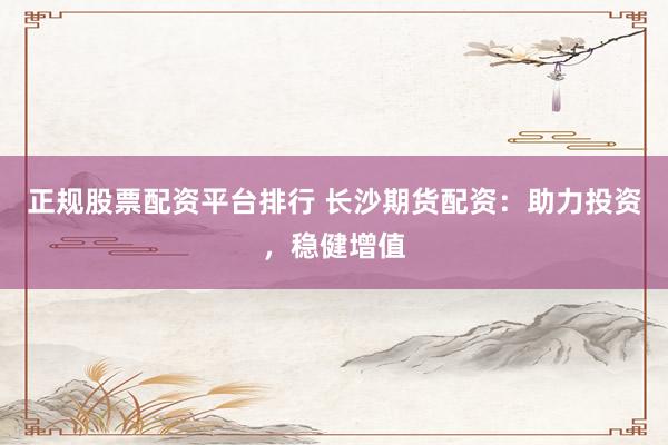 正规股票配资平台排行 长沙期货配资：助力投资，稳健增值