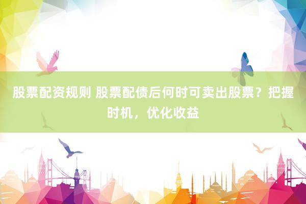 股票配资规则 股票配债后何时可卖出股票？把握时机，优化收益