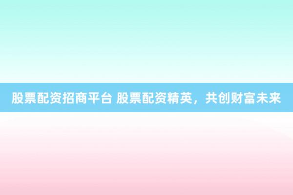 股票配资招商平台 股票配资精英，共创财富未来