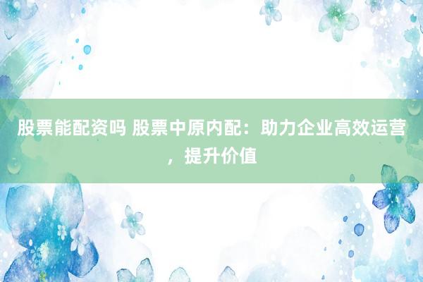 股票能配资吗 股票中原内配：助力企业高效运营，提升价值