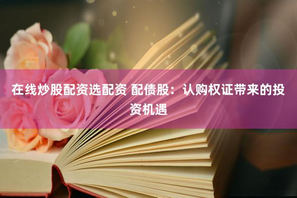 在线炒股配资选配资 配债股：认购权证带来的投资机遇