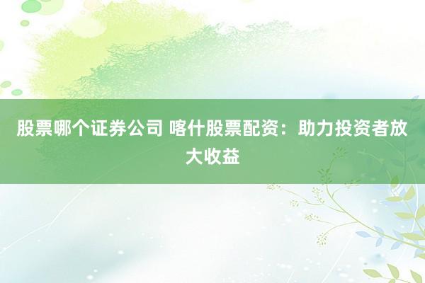 股票哪个证券公司 喀什股票配资：助力投资者放大收益