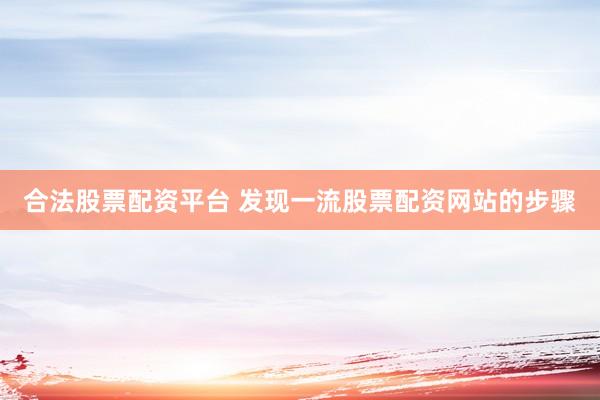 合法股票配资平台 发现一流股票配资网站的步骤