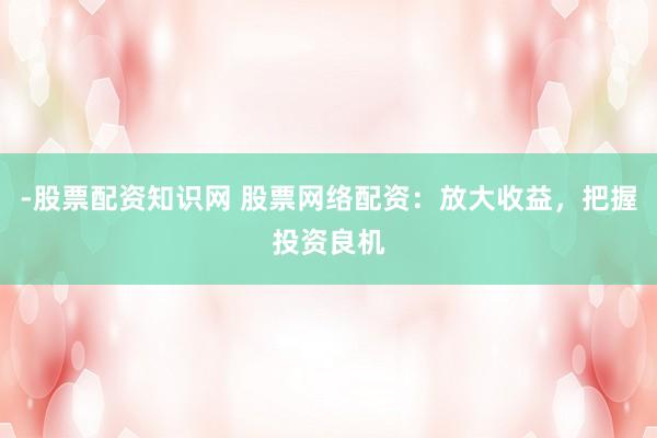 -股票配资知识网 股票网络配资：放大收益，把握投资良机