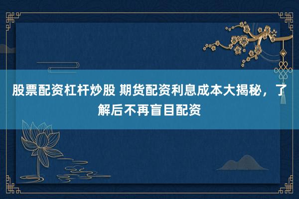 股票配资杠杆炒股 期货配资利息成本大揭秘，了解后不再盲目配资