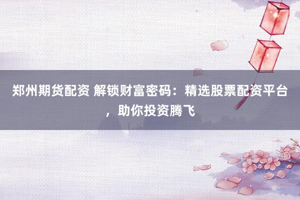 郑州期货配资 解锁财富密码：精选股票配资平台，助你投资腾飞